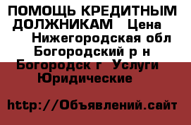 ПОМОЩЬ КРЕДИТНЫМ  ДОЛЖНИКАМ › Цена ­ 500 - Нижегородская обл., Богородский р-н, Богородск г. Услуги » Юридические   